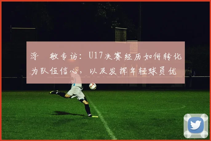 浮嶋敏专访：U17决赛经历如何转化为队伍信心，以及发挥年轻球员优势的关键