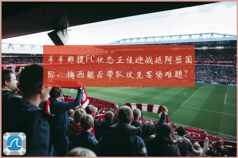 辛辛那提FC状态正佳迎战迈阿密国际，梅西能否带队攻克客场难题？