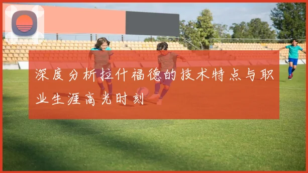 深度分析拉什福德的技术特点与职业生涯高光时刻