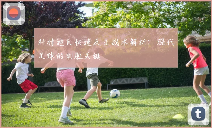 科特迪瓦快速反击战术解析:现代足球的制胜关键