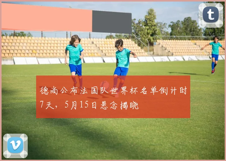德尚公布法国队世界杯名单倒计时7天,5月15日悬念揭晓