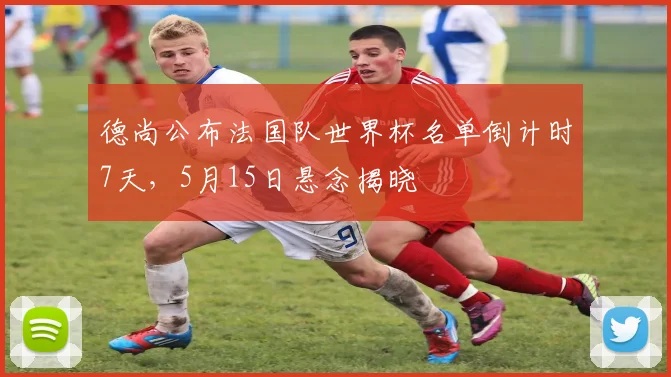 德尚公布法国队世界杯名单倒计时7天，5月15日悬念揭晓