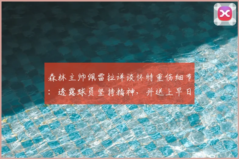 森林主帅佩雷拉详谈怀特重伤细节:透露球员坚持精神,并送上早日康复祝福