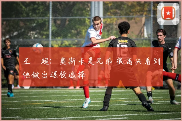王燊超:奥斯卡是兄弟 很高兴看到他做出退役选择