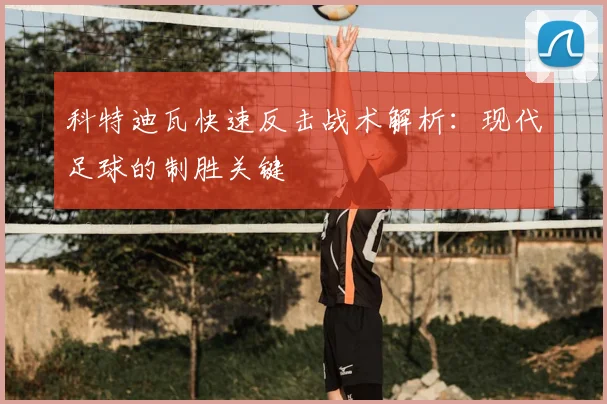 科特迪瓦快速反击战术解析:现代足球的制胜关键
