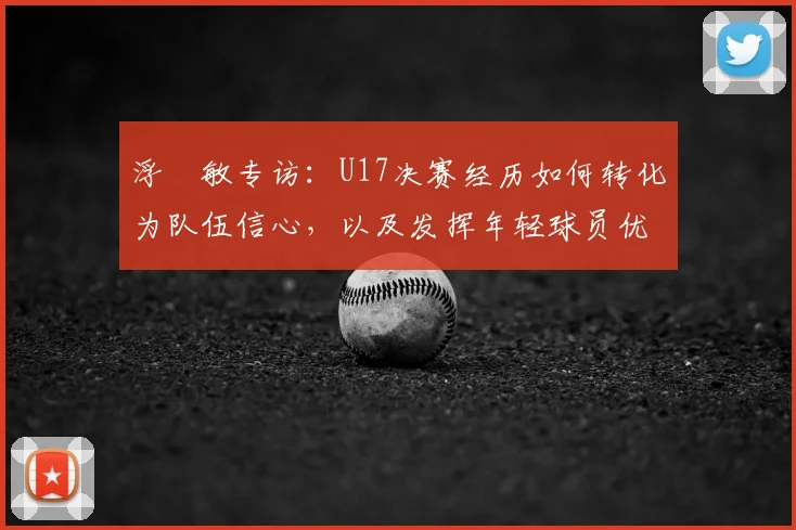 浮嶋敏专访:U17决赛经历如何转化为队伍信心,以及发挥年轻球员优势的关键